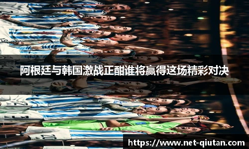 阿根廷与韩国激战正酣谁将赢得这场精彩对决