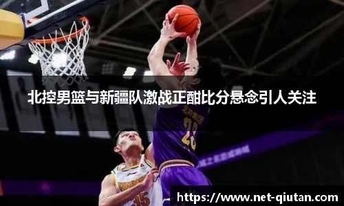 北控男篮与新疆队激战正酣比分悬念引人关注